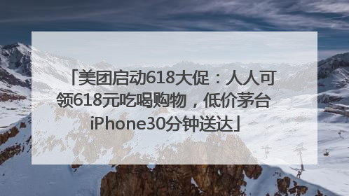 美团启动618大促：人人可领618元吃喝购物，低价茅台iPhone30分钟送达