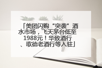 美团闪购“突袭”酒水市场，飞天茅台低至1988元！华致酒行、歌德老酒行等入驻