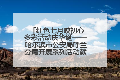 红色七月映初心 多彩活动庆华诞——哈尔滨市公安局呼兰分局开展系列活动献礼党的生日