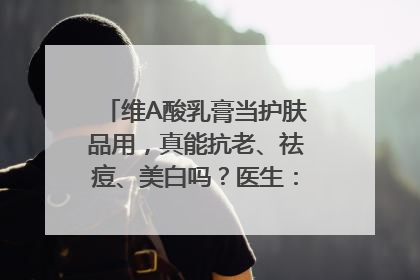 维A酸乳膏当护肤品用，真能抗老、祛痘、美白吗？医生：不建议长期使用