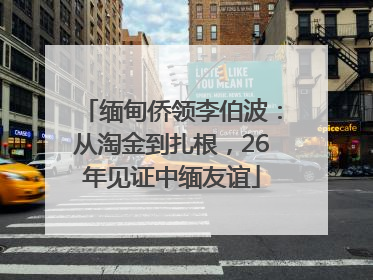 缅甸侨领李伯波：从淘金到扎根，26年见证中缅友谊