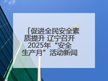 促进全民安全素质提升 辽宁召开2025年“安全生产月”活动新闻发布会