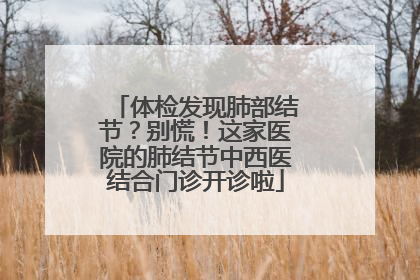 体检发现肺部结节？别慌！这家医院的肺结节中西医结合门诊开诊啦