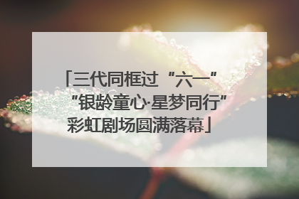 三代同框过“六一” “银龄童心·星梦同行”彩虹剧场圆满落幕