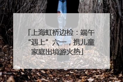 上海虹桥边检：端午“遇上”六一，携儿童家庭出境游火热