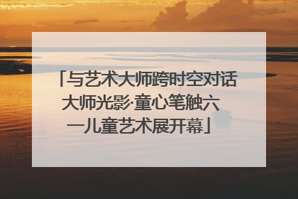 与艺术大师跨时空对话 大师光影·童心笔触六一儿童艺术展开幕