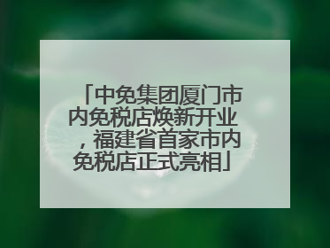 中免集团厦门市内免税店焕新开业，福建省首家市内免税店正式亮相