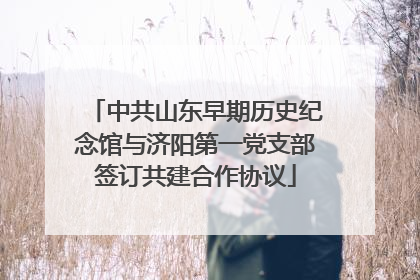 中共山东早期历史纪念馆与济阳第一党支部签订共建合作协议