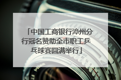 中国工商银行漳州分行冠名赞助全市职工乒乓球赛圆满举行