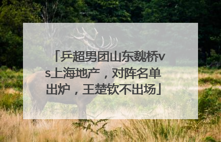 乒超男团山东魏桥vs上海地产，对阵名单出炉，王楚钦不出场