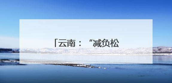 云南：“减负松绑”激活基层治理“乘法效应”