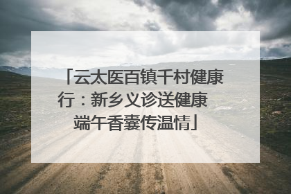 云太医百镇千村健康行：新乡义诊送健康 端午香囊传温情
