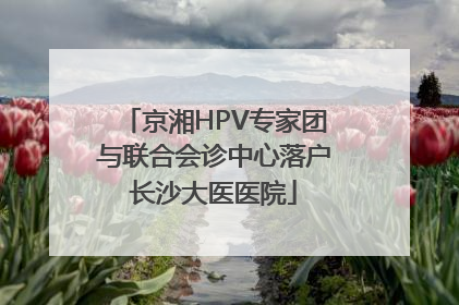 京湘HPV专家团与联合会诊中心落户长沙大医医院