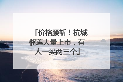 价格腰斩！杭城榴莲大量上市，有人一买两三个