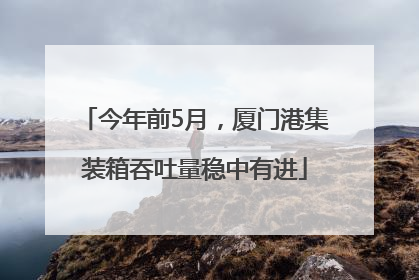 今年前5月，厦门港集装箱吞吐量稳中有进