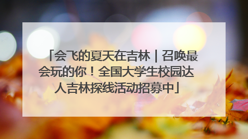 会飞的夏天在吉林｜召唤最会玩的你！全国大学生校园达人吉林探线活动招募中