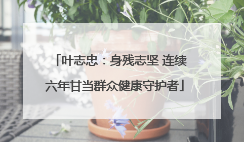 叶志忠：身残志坚 连续六年甘当群众健康守护者
