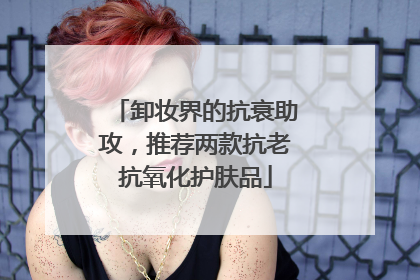 卸妆界的抗衰助攻，推荐两款抗老抗氧化护肤品