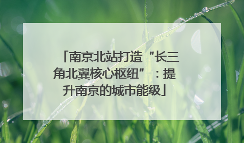 南京北站打造“长三角北翼核心枢纽”：提升南京的城市能级