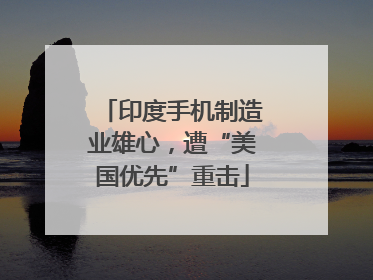 印度手机制造业雄心，遭“美国优先”重击