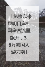 免签以来昆明口岸韩国旅客流量飙升，3.8万韩国人游云南