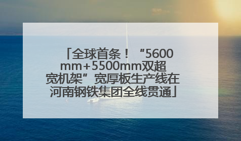 全球首条！“5600mm+5500mm双超宽机架”宽厚板生产线在河南钢铁集团全线贯通