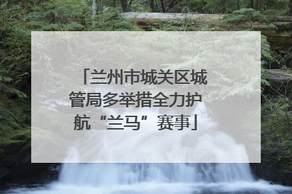 兰州市城关区城管局多举措全力护航“兰马”赛事
