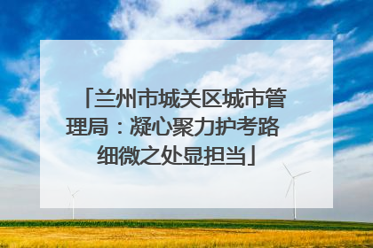 兰州市城关区城市管理局：凝心聚力护考路 细微之处显担当