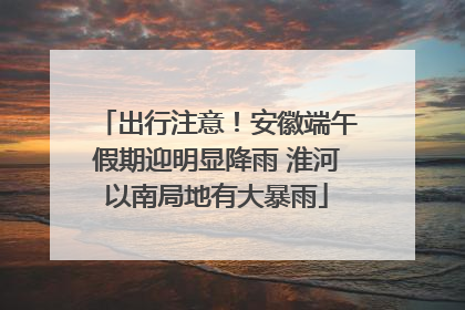 出行注意！安徽端午假期迎明显降雨 淮河以南局地有大暴雨