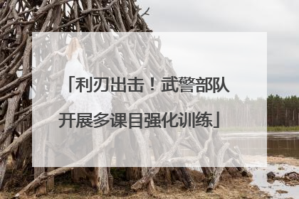 利刃出击！武警部队开展多课目强化训练
