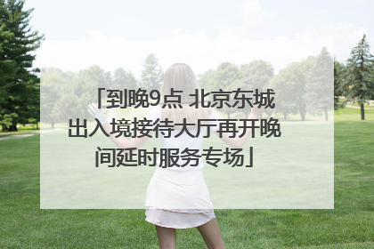 到晚9点 北京东城出入境接待大厅再开晚间延时服务专场