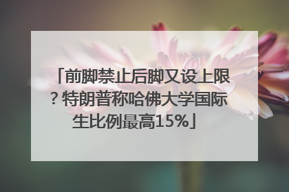 前脚禁止后脚又设上限？特朗普称哈佛大学国际生比例最高15%