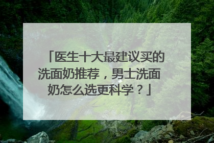 医生十大最建议买的洗面奶推荐，男士洗面奶怎么选更科学？