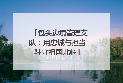 包头边境管理支队：用忠诚与担当驻守祖国北疆