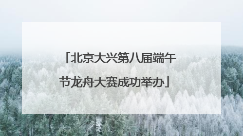 北京大兴第八届端午节龙舟大赛成功举办