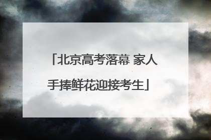 北京高考落幕 家人手捧鲜花迎接考生