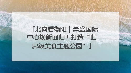 北向看衡阳｜崇盛国际中心焕新回归！打造“世界级美食主题公园”