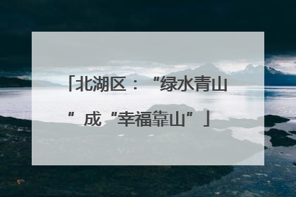 北湖区：“绿水青山”成“幸福靠山”