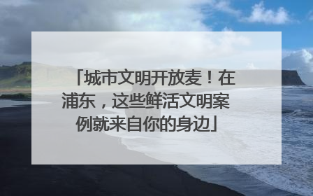 城市文明开放麦！在浦东，这些鲜活文明案例就来自你的身边