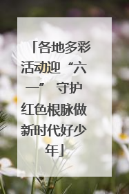 各地多彩活动迎“六一” 守护红色根脉做新时代好少年