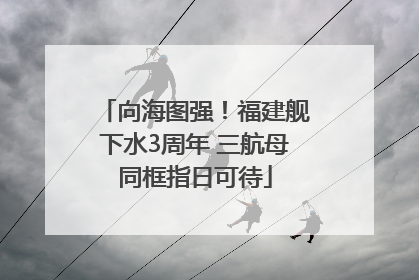 向海图强！福建舰下水3周年 三航母同框指日可待