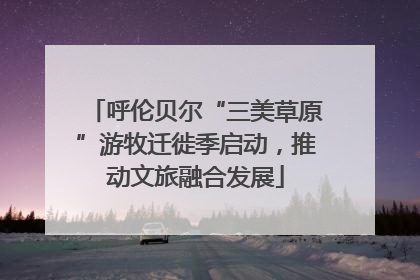 呼伦贝尔“三美草原”游牧迁徙季启动，推动文旅融合发展