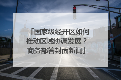 国家级经开区如何推动区域协调发展？商务部答封面新闻