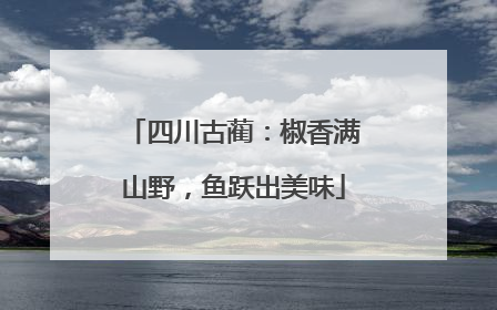 四川古蔺：椒香满山野，鱼跃出美味