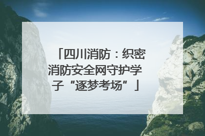 四川消防：织密消防安全网守护学子“逐梦考场”