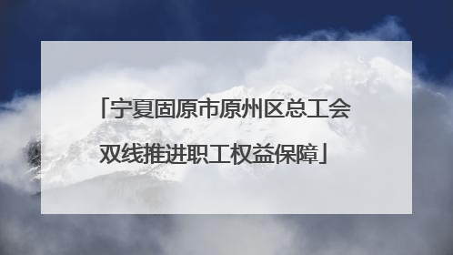 宁夏固原市原州区总工会双线推进职工权益保障