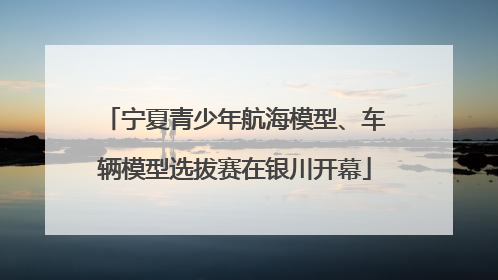 宁夏青少年航海模型、车辆模型选拔赛在银川开幕