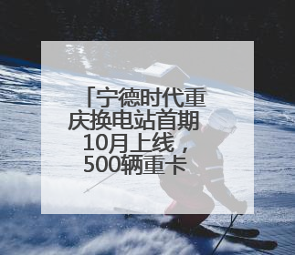 宁德时代重庆换电站首期10月上线，500辆重卡将“换芯”