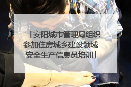 安阳城市管理局组织参加住房城乡建设领域安全生产信息员培训
