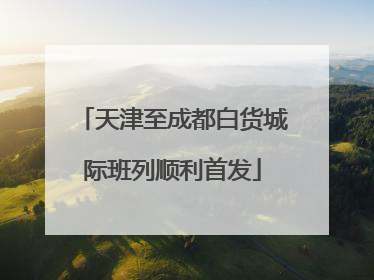 天津至成都白货城际班列顺利首发
